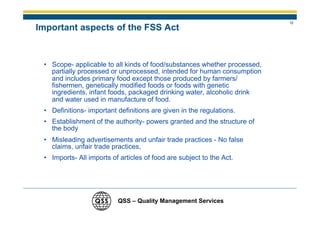 12
Important aspects of the FSS Act


 • Scope- applicable to all kinds of food/substances whether processed,
   partially processed or unprocessed, intended for human consumption
   and includes primary food except those produced by farmers/
   fishermen, genetically modified foods or foods with genetic
   ingredients, infant foods, packaged drinking water, alcoholic drink
   and water used in manufacture of food.
 • Definitions- important definitions are given in the regulations.
 • Establishment of the authority- powers granted and the structure of
   the body
 • Misleading advertisements and unfair trade practices - No false
   claims, unfair trade practices,
 • Imports- All imports of articles of food are subject to the Act.




                          QSS – Quality Management Services
 