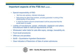 13
Important aspects of the FSS Act contd….

 • Special responsibility of FBO-
         Not hire sick workers, infected individuals
        Sell product to other food vendors, provide guarantee in writing of the
        safety/quality of food article
        If food of a batch is found contaminated it will be presumed that the
        whole batch is unsafe.
 • Liability of manufacturer, packer, wholesaler, distributor and sellers-
   manufacturer liable to meet all requirements of FSA,
 • Wholesaler/ seller liable for sale after expiry, storage, traceability etc.
 • Food recall procedures
 • Offences and penalties
 • QUID – Quantitative Ingredient Declaration
 • Clear indication of Restriction of Sale of certain admixtures




                            QSS – Quality Management Services
 
