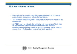 14
FSS Act – Points to Note


 • For the first time, the Act compels the establishment of food recall
   procedures in conjunction with global standards.
 • The complete traceability of the food product at all levels needs to be
   established.
 • All FBO’s have to intimate the authority well in advance of their plan
   on any addition, extension/modification within the business
   establishment including change in product category, layout, closure
   or any other info, based on which a license is granted.




                          QSS – Quality Management Services
 