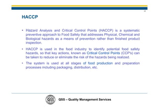 17


HACCP

• Hazard Analysis and Critical Control Points (HACCP) is a systematic
  preventive approach to Food Safety that addresses Physical, Chemical and
  Biological hazards as a means of prevention rather than finished product
  inspection.
• HACCP is used in the food industry to identify potential food safety
  hazards, so that key actions, known as Critical Control Points (CCP's) can
  be taken to reduce or eliminate the risk of the hazards being realized.
• The system is used at all stages of food production and preparation
  processes including packaging, distribution, etc.




                       QSS – Quality Management Services
 