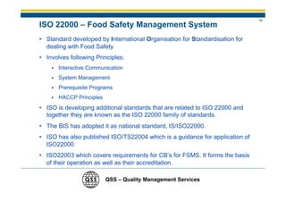 18
ISO 22000 – Food Safety Management System
• Standard developed by International Organisation for Standardisation for
  dealing with Food Safety
• Involves following Principles:
       Interactive Communication
       System Management
       Prerequisite Programs
       HACCP Principles
• ISO is developing additional standards that are related to ISO 22000 and
  together they are known as the ISO 22000 family of standards.
• The BIS has adopted it as national standard, IS/ISO22000.
• ISO has also published ISO/TS22004 which is a guidance for application of
  ISO22000
• ISO22003 which covers requirements for CB’s for FSMS. It forms the basis
  of their operation as well as their accreditation.

                          QSS – Quality Management Services
 