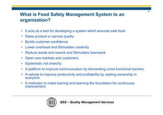 19

What is Food Safety Management System to an
organization?

• It acts as a tool for developing a system which ensures safe food.
• Raise product or service quality
• Builds customer confidence
• Lower overhead and Stimulates creativity
• Reduce waste and rework and Stimulates teamwork
• Open new markets and customers.
• Systematic not anarchy
• A platform to improve communication by dismantling cross functional barriers.
• A vehicle to improve productivity and profitability by vesting ownership in
  everyone.
• A motivator to make training and learning the foundation for continuous
  improvement.



                         QSS – Quality Management Services
 