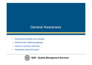 General Awareness


• Food borne & Water borne Illness
• Great human sufferings globally
• Cost to a country’s economy
• Outbreaks across the years



                    QSS - Quality Management Services
 