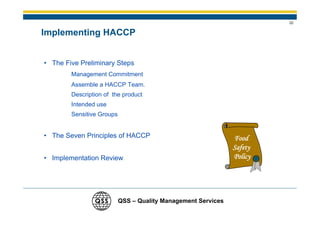22


Implementing HACCP


• The Five Preliminary Steps
        Management Commitment
        Assemble a HACCP Team.
        Description of the product
        Intended use
        Sensitive Groups


• The Seven Principles of HACCP                                Food
                                                               Safety
• Implementation Review                                        Policy




                           QSS – Quality Management Services
 