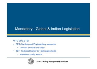 Mandatory - Global & Indian Legislation


WTO SPS & TBT
• SPS- Sanitary and Phytosanitary measures
    •   stresses on health and safety
• TBT- Technical barrier to Trade agreements
    • stresses on quality aspects


                          QSS – Quality Management Services
 