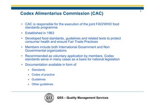 8
Codex Alimentarius Commission (CAC)

• CAC is responsible for the execution of the joint FAO/WHO food
  standards programme
• Established in 1963
• Developed food standards, guidelines and related texts to protect
  consumer health and ensure Fair Trade Practices
• Members include both International Government and Non
  Governmental organizations
• Recommended as voluntary application by members, Codex
  standards serve in many cases as a basis for national legislation
• Documentation available in form of
       Standards
       Codes of practice
       Guidelines
       Other guidelines



                           QSS – Quality Management Services
 