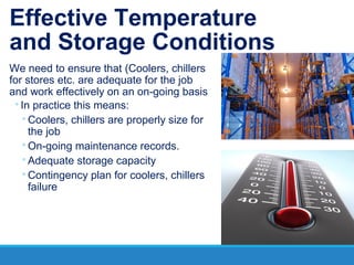 Effective Temperature
and Storage Conditions
We need to ensure that (Coolers, chillers
for stores etc. are adequate for the job
and work effectively on an on-going basis
◦In practice this means:
◦Coolers, chillers are properly size for
the job
◦On-going maintenance records.
◦Adequate storage capacity
◦Contingency plan for coolers, chillers
failure
 