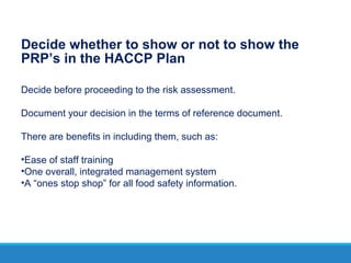 Decide whether to show or not to show the
PRP’s in the HACCP Plan
Decide before proceeding to the risk assessment.
Document your decision in the terms of reference document.
There are benefits in including them, such as:
•Ease of staff training
•One overall, integrated management system
•A “ones stop shop” for all food safety information.
 
