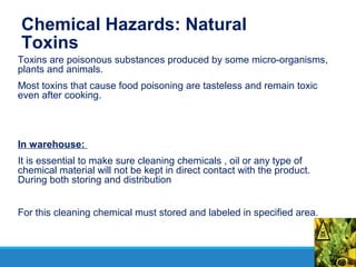 Chemical Hazards: Natural
Toxins
Toxins are poisonous substances produced by some micro-organisms,
plants and animals.
Most toxins that cause food poisoning are tasteless and remain toxic
even after cooking.
In warehouse:
It is essential to make sure cleaning chemicals , oil or any type of
chemical material will not be kept in direct contact with the product.
During both storing and distribution
For this cleaning chemical must stored and labeled in specified area.
 
