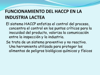 FUNCIONAMIENTO DEL HACCP EN LA INDUSTRIA LACTEAEl sistema HACCP enfatiza el control del proceso, concentra el control en los puntos críticos para la inocuidad del producto, valoriza la comunicación entre la inspección y la industria.Se trata de un sistema preventivo y no reactivo. Una herramienta utilizada para proteger los alimentos de peligros biológicos químicos y físicos