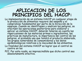 APLICACION DE LOS PRINCIPIOS DEL HACCP:La implementación de un sistema HACCP en cualquier etapa de la producción de alimentos requiere del empeño y el compromiso fundamental por parte de la Dirección de la empresa. Cuando se identifiquen y analicen los peligros, se efectúen las operaciones posteriores para elaborar y aplicar un sistema HACCP; deberán tenerse en cuenta las repercusiones de las materias primas e ingredientes, las prácticas de manufactura, la importancia del control de los peligros, el probable uso que tendrá el producto elaborado, los grupos vulnerables de consumidores y los datos epidemiológicos relativos a la inocuidad de los alimentos.La finalidad del sistema HACCP es lograr que el control se centre en losPCC. Por esta razón, es imprescindible que dicho control sea absolutamente efectivo.