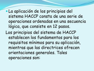 La aplicación de los principios del sistema HACCP consta de una serie de operaciones ordenadas en una secuencia lógica, que consiste en 12 pasos.Los principios del sistema de HACCP establecen los fundamentos para los requisitos mínimos para su aplicación, mientras que las directrices ofrecen orientaciones generales. Tales operaciones son: