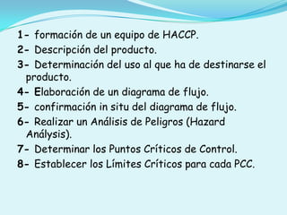 1- formación de un equipo de HACCP.2- Descripción del producto.3- Determinación del uso al que ha de destinarse el producto.4- Elaboración de un diagrama de flujo. 5- confirmación in situ del diagrama de flujo.6- Realizar un Análisis de Peligros (Hazard Análysis).7- Determinar los Puntos Críticos de Control.8- Establecer los Límites Críticos para cada PCC.