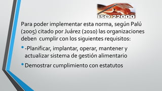 Para poder implementar esta norma, según Palú
(2005) citado por Juárez (2010) las organizaciones
deben cumplir con los siguientes requisitos:
•-Planificar, implantar, operar, mantener y
actualizar sistema de gestión alimentario
•Demostrar cumplimiento con estatutos
 