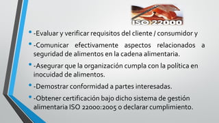•-Evaluar y verificar requisitos del cliente / consumidor y
•-Comunicar efectivamente aspectos relacionados a
seguridad de alimentos en la cadena alimentaria.
•-Asegurar que la organización cumpla con la política en
inocuidad de alimentos.
•-Demostrar conformidad a partes interesadas.
•-Obtener certificación bajo dicho sistema de gestión
alimentaria ISO 22000:2005 o declarar cumplimiento.
 