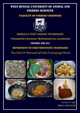 WEST BENGAL UNIVERSITY OF ANIMAL AND
FISHERY SCIENCES
FACULTY OF FISHERY SCIENCES
MODULE-II: POST HARVEST TECHNOLOGY
“Hands-On-Training”(Experiential Learning)
Course: FEL-421
Department of Fish Processing Technology
The HACCP Manual of Fish Processing Plant
B.F.Sc 4th Year
[Batch: 2015-2019]
 