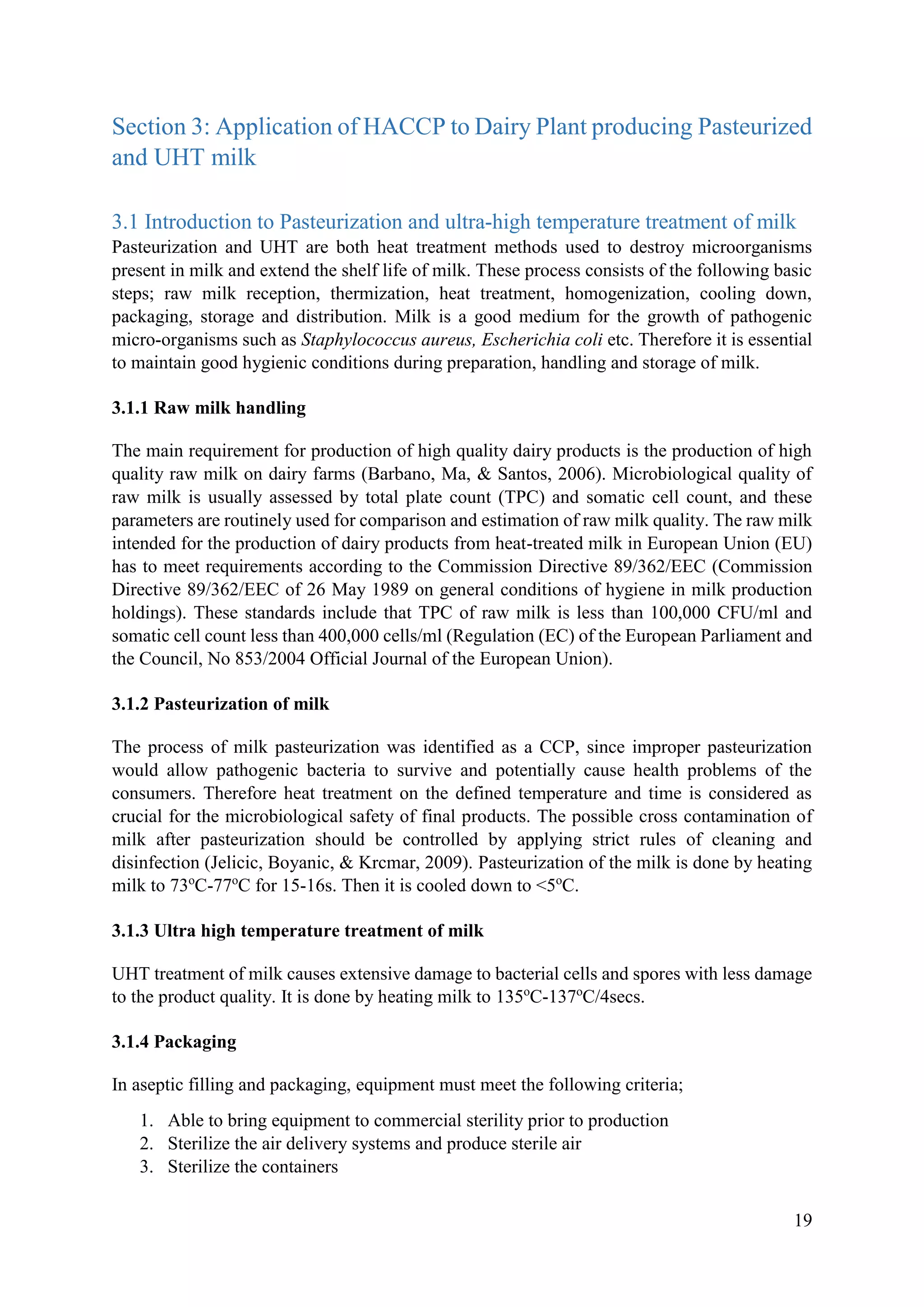 19
Section 3: Application of HACCP to Dairy Plant producing Pasteurized
and UHT milk
3.1 Introduction to Pasteurization and ultra-high temperature treatment of milk
Pasteurization and UHT are both heat treatment methods used to destroy microorganisms
present in milk and extend the shelf life of milk. These process consists of the following basic
steps; raw milk reception, thermization, heat treatment, homogenization, cooling down,
packaging, storage and distribution. Milk is a good medium for the growth of pathogenic
micro-organisms such as Staphylococcus aureus, Escherichia coli etc. Therefore it is essential
to maintain good hygienic conditions during preparation, handling and storage of milk.
3.1.1 Raw milk handling
The main requirement for production of high quality dairy products is the production of high
quality raw milk on dairy farms (Barbano, Ma, & Santos, 2006). Microbiological quality of
raw milk is usually assessed by total plate count (TPC) and somatic cell count, and these
parameters are routinely used for comparison and estimation of raw milk quality. The raw milk
intended for the production of dairy products from heat-treated milk in European Union (EU)
has to meet requirements according to the Commission Directive 89/362/EEC (Commission
Directive 89/362/EEC of 26 May 1989 on general conditions of hygiene in milk production
holdings). These standards include that TPC of raw milk is less than 100,000 CFU/ml and
somatic cell count less than 400,000 cells/ml (Regulation (EC) of the European Parliament and
the Council, No 853/2004 Official Journal of the European Union).
3.1.2 Pasteurization of milk
The process of milk pasteurization was identified as a CCP, since improper pasteurization
would allow pathogenic bacteria to survive and potentially cause health problems of the
consumers. Therefore heat treatment on the defined temperature and time is considered as
crucial for the microbiological safety of final products. The possible cross contamination of
milk after pasteurization should be controlled by applying strict rules of cleaning and
disinfection (Jelicic, Boyanic, & Krcmar, 2009). Pasteurization of the milk is done by heating
milk to 73o
C-77o
C for 15-16s. Then it is cooled down to <5o
C.
3.1.3 Ultra high temperature treatment of milk
UHT treatment of milk causes extensive damage to bacterial cells and spores with less damage
to the product quality. It is done by heating milk to 135o
C-137o
C/4secs.
3.1.4 Packaging
In aseptic filling and packaging, equipment must meet the following criteria;
1. Able to bring equipment to commercial sterility prior to production
2. Sterilize the air delivery systems and produce sterile air
3. Sterilize the containers
 