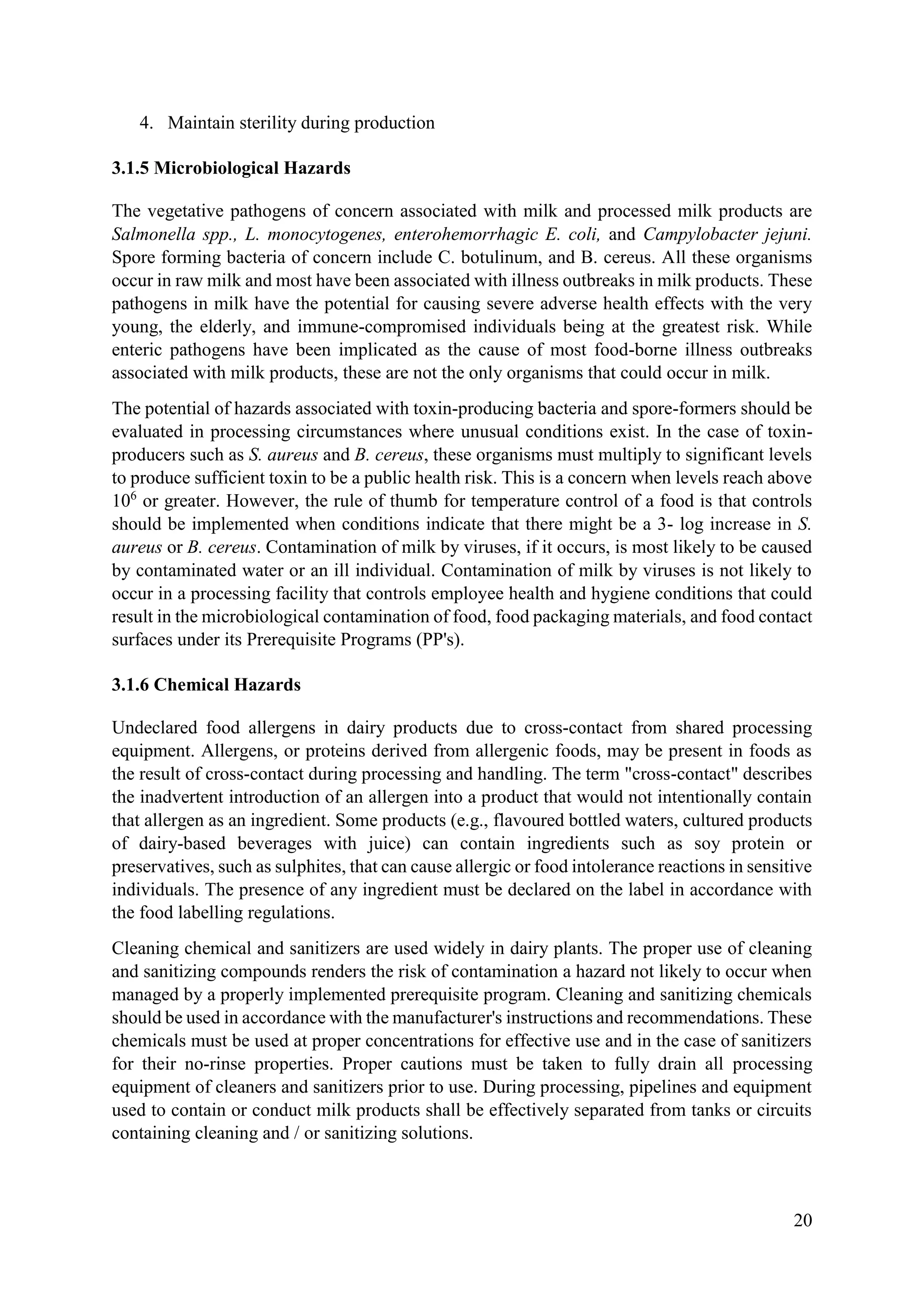 20
4. Maintain sterility during production
3.1.5 Microbiological Hazards
The vegetative pathogens of concern associated with milk and processed milk products are
Salmonella spp., L. monocytogenes, enterohemorrhagic E. coli, and Campylobacter jejuni.
Spore forming bacteria of concern include C. botulinum, and B. cereus. All these organisms
occur in raw milk and most have been associated with illness outbreaks in milk products. These
pathogens in milk have the potential for causing severe adverse health effects with the very
young, the elderly, and immune-compromised individuals being at the greatest risk. While
enteric pathogens have been implicated as the cause of most food-borne illness outbreaks
associated with milk products, these are not the only organisms that could occur in milk.
The potential of hazards associated with toxin-producing bacteria and spore-formers should be
evaluated in processing circumstances where unusual conditions exist. In the case of toxin-
producers such as S. aureus and B. cereus, these organisms must multiply to significant levels
to produce sufficient toxin to be a public health risk. This is a concern when levels reach above
106
or greater. However, the rule of thumb for temperature control of a food is that controls
should be implemented when conditions indicate that there might be a 3- log increase in S.
aureus or B. cereus. Contamination of milk by viruses, if it occurs, is most likely to be caused
by contaminated water or an ill individual. Contamination of milk by viruses is not likely to
occur in a processing facility that controls employee health and hygiene conditions that could
result in the microbiological contamination of food, food packaging materials, and food contact
surfaces under its Prerequisite Programs (PP's).
3.1.6 Chemical Hazards
Undeclared food allergens in dairy products due to cross-contact from shared processing
equipment. Allergens, or proteins derived from allergenic foods, may be present in foods as
the result of cross-contact during processing and handling. The term "cross-contact" describes
the inadvertent introduction of an allergen into a product that would not intentionally contain
that allergen as an ingredient. Some products (e.g., flavoured bottled waters, cultured products
of dairy-based beverages with juice) can contain ingredients such as soy protein or
preservatives, such as sulphites, that can cause allergic or food intolerance reactions in sensitive
individuals. The presence of any ingredient must be declared on the label in accordance with
the food labelling regulations.
Cleaning chemical and sanitizers are used widely in dairy plants. The proper use of cleaning
and sanitizing compounds renders the risk of contamination a hazard not likely to occur when
managed by a properly implemented prerequisite program. Cleaning and sanitizing chemicals
should be used in accordance with the manufacturer's instructions and recommendations. These
chemicals must be used at proper concentrations for effective use and in the case of sanitizers
for their no-rinse properties. Proper cautions must be taken to fully drain all processing
equipment of cleaners and sanitizers prior to use. During processing, pipelines and equipment
used to contain or conduct milk products shall be effectively separated from tanks or circuits
containing cleaning and / or sanitizing solutions.
 