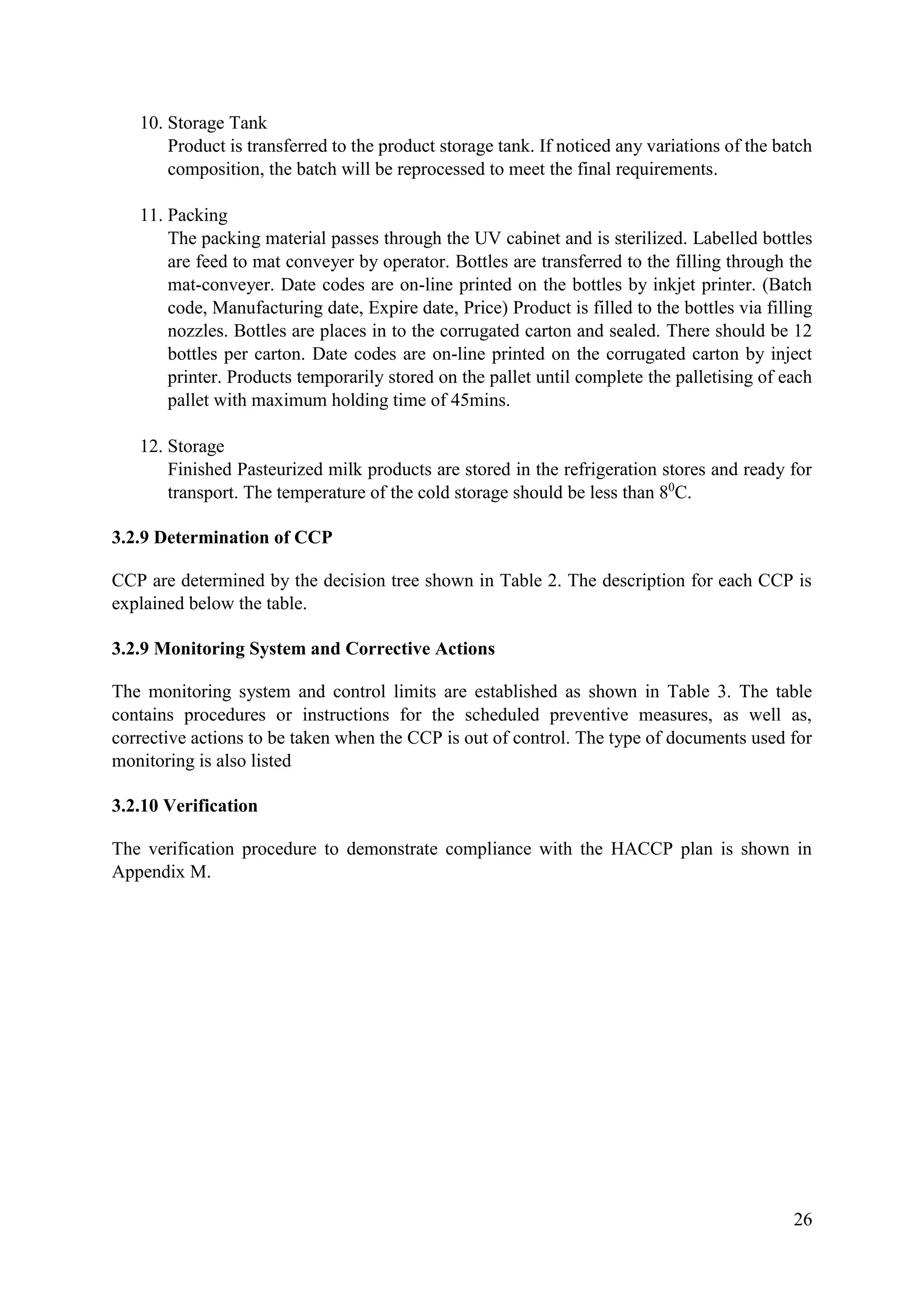 26
10. Storage Tank
Product is transferred to the product storage tank. If noticed any variations of the batch
composition, the batch will be reprocessed to meet the final requirements.
11. Packing
The packing material passes through the UV cabinet and is sterilized. Labelled bottles
are feed to mat conveyer by operator. Bottles are transferred to the filling through the
mat-conveyer. Date codes are on-line printed on the bottles by inkjet printer. (Batch
code, Manufacturing date, Expire date, Price) Product is filled to the bottles via filling
nozzles. Bottles are places in to the corrugated carton and sealed. There should be 12
bottles per carton. Date codes are on-line printed on the corrugated carton by inject
printer. Products temporarily stored on the pallet until complete the palletising of each
pallet with maximum holding time of 45mins.
12. Storage
Finished Pasteurized milk products are stored in the refrigeration stores and ready for
transport. The temperature of the cold storage should be less than 80
C.
3.2.9 Determination of CCP
CCP are determined by the decision tree shown in Table 2. The description for each CCP is
explained below the table.
3.2.9 Monitoring System and Corrective Actions
The monitoring system and control limits are established as shown in Table 3. The table
contains procedures or instructions for the scheduled preventive measures, as well as,
corrective actions to be taken when the CCP is out of control. The type of documents used for
monitoring is also listed
3.2.10 Verification
The verification procedure to demonstrate compliance with the HACCP plan is shown in
Appendix M.
 