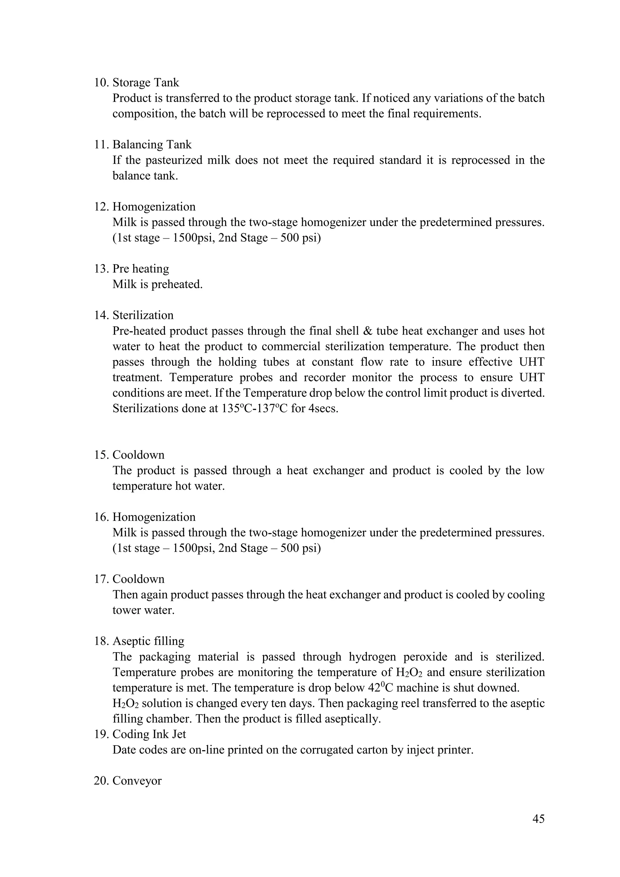 45
10. Storage Tank
Product is transferred to the product storage tank. If noticed any variations of the batch
composition, the batch will be reprocessed to meet the final requirements.
11. Balancing Tank
If the pasteurized milk does not meet the required standard it is reprocessed in the
balance tank.
12. Homogenization
Milk is passed through the two-stage homogenizer under the predetermined pressures.
(1st stage – 1500psi, 2nd Stage – 500 psi)
13. Pre heating
Milk is preheated.
14. Sterilization
Pre-heated product passes through the final shell & tube heat exchanger and uses hot
water to heat the product to commercial sterilization temperature. The product then
passes through the holding tubes at constant flow rate to insure effective UHT
treatment. Temperature probes and recorder monitor the process to ensure UHT
conditions are meet. If the Temperature drop below the control limit product is diverted.
Sterilizations done at 135o
C-137o
C for 4secs.
15. Cooldown
The product is passed through a heat exchanger and product is cooled by the low
temperature hot water.
16. Homogenization
Milk is passed through the two-stage homogenizer under the predetermined pressures.
(1st stage – 1500psi, 2nd Stage – 500 psi)
17. Cooldown
Then again product passes through the heat exchanger and product is cooled by cooling
tower water.
18. Aseptic filling
The packaging material is passed through hydrogen peroxide and is sterilized.
Temperature probes are monitoring the temperature of H2O2 and ensure sterilization
temperature is met. The temperature is drop below 420
C machine is shut downed.
H2O2 solution is changed every ten days. Then packaging reel transferred to the aseptic
filling chamber. Then the product is filled aseptically.
19. Coding Ink Jet
Date codes are on-line printed on the corrugated carton by inject printer.
20. Conveyor
 