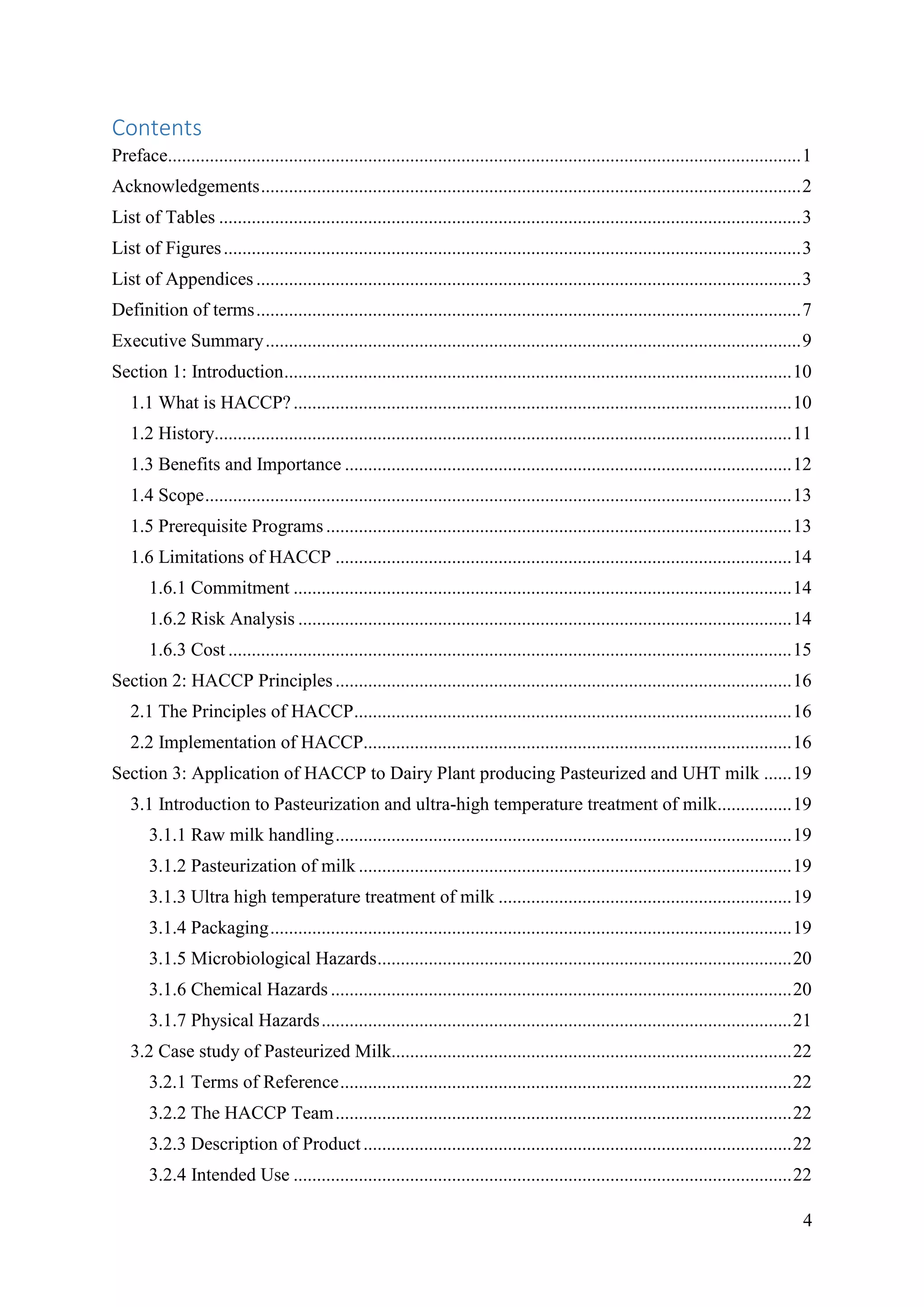4
Contents
Preface........................................................................................................................................1
Acknowledgements....................................................................................................................2
List of Tables .............................................................................................................................3
List of Figures............................................................................................................................3
List of Appendices .....................................................................................................................3
Definition of terms.....................................................................................................................7
Executive Summary...................................................................................................................9
Section 1: Introduction.............................................................................................................10
1.1 What is HACCP?...........................................................................................................10
1.2 History............................................................................................................................11
1.3 Benefits and Importance ................................................................................................12
1.4 Scope..............................................................................................................................13
1.5 Prerequisite Programs....................................................................................................13
1.6 Limitations of HACCP ..................................................................................................14
1.6.1 Commitment ...........................................................................................................14
1.6.2 Risk Analysis ..........................................................................................................14
1.6.3 Cost .........................................................................................................................15
Section 2: HACCP Principles..................................................................................................16
2.1 The Principles of HACCP..............................................................................................16
2.2 Implementation of HACCP............................................................................................16
Section 3: Application of HACCP to Dairy Plant producing Pasteurized and UHT milk ......19
3.1 Introduction to Pasteurization and ultra-high temperature treatment of milk................19
3.1.1 Raw milk handling..................................................................................................19
3.1.2 Pasteurization of milk .............................................................................................19
3.1.3 Ultra high temperature treatment of milk ...............................................................19
3.1.4 Packaging................................................................................................................19
3.1.5 Microbiological Hazards.........................................................................................20
3.1.6 Chemical Hazards ...................................................................................................20
3.1.7 Physical Hazards.....................................................................................................21
3.2 Case study of Pasteurized Milk......................................................................................22
3.2.1 Terms of Reference.................................................................................................22
3.2.2 The HACCP Team..................................................................................................22
3.2.3 Description of Product............................................................................................22
3.2.4 Intended Use ...........................................................................................................22
 