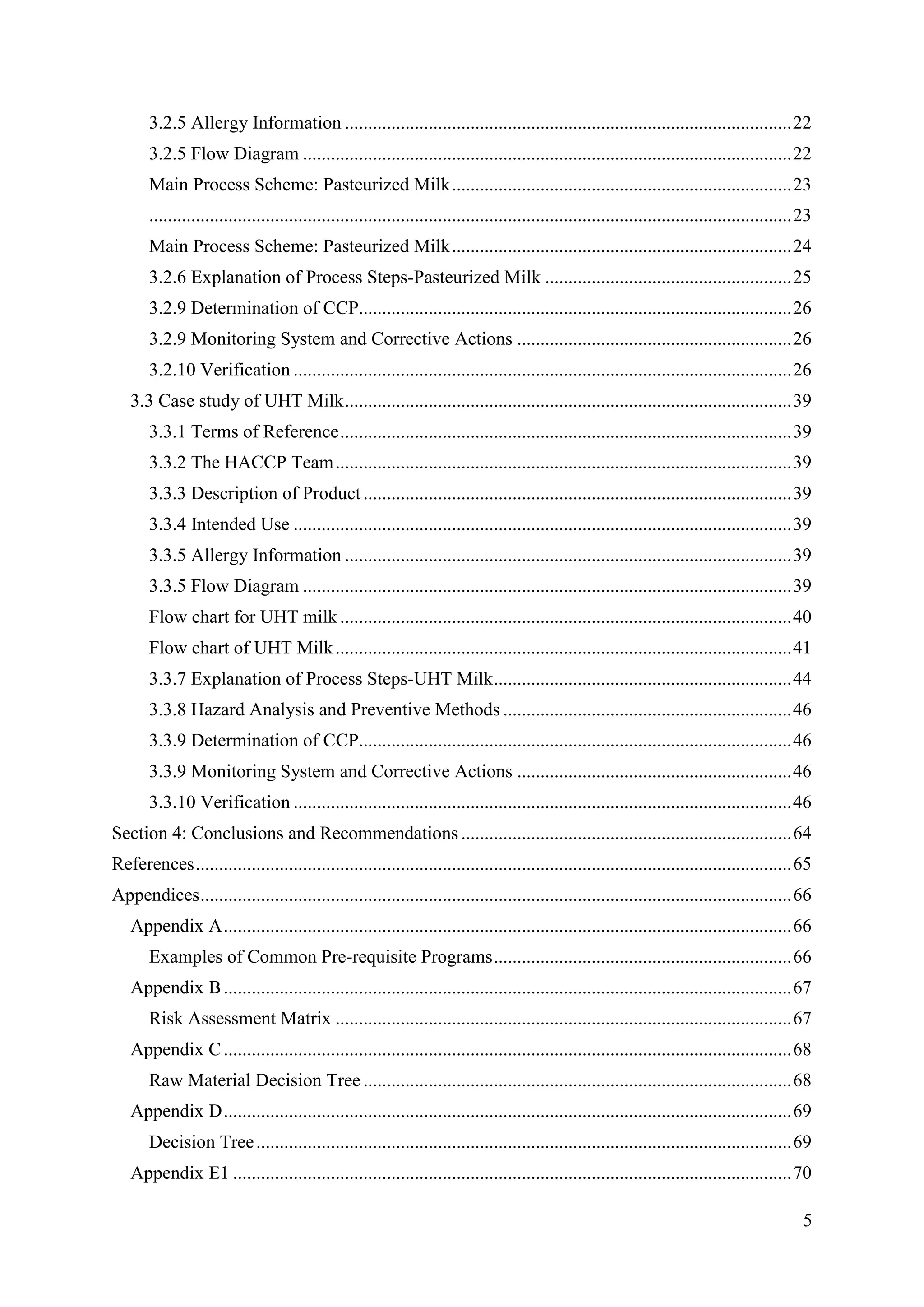 5
3.2.5 Allergy Information ................................................................................................22
3.2.5 Flow Diagram .........................................................................................................22
Main Process Scheme: Pasteurized Milk.........................................................................23
..........................................................................................................................................23
Main Process Scheme: Pasteurized Milk.........................................................................24
3.2.6 Explanation of Process Steps-Pasteurized Milk .....................................................25
3.2.9 Determination of CCP.............................................................................................26
3.2.9 Monitoring System and Corrective Actions ...........................................................26
3.2.10 Verification ...........................................................................................................26
3.3 Case study of UHT Milk................................................................................................39
3.3.1 Terms of Reference.................................................................................................39
3.3.2 The HACCP Team..................................................................................................39
3.3.3 Description of Product............................................................................................39
3.3.4 Intended Use ...........................................................................................................39
3.3.5 Allergy Information ................................................................................................39
3.3.5 Flow Diagram .........................................................................................................39
Flow chart for UHT milk.................................................................................................40
Flow chart of UHT Milk..................................................................................................41
3.3.7 Explanation of Process Steps-UHT Milk................................................................44
3.3.8 Hazard Analysis and Preventive Methods ..............................................................46
3.3.9 Determination of CCP.............................................................................................46
3.3.9 Monitoring System and Corrective Actions ...........................................................46
3.3.10 Verification ...........................................................................................................46
Section 4: Conclusions and Recommendations .......................................................................64
References................................................................................................................................65
Appendices...............................................................................................................................66
Appendix A..........................................................................................................................66
Examples of Common Pre-requisite Programs................................................................66
Appendix B..........................................................................................................................67
Risk Assessment Matrix ..................................................................................................67
Appendix C..........................................................................................................................68
Raw Material Decision Tree ............................................................................................68
Appendix D..........................................................................................................................69
Decision Tree...................................................................................................................69
Appendix E1 ........................................................................................................................70
 