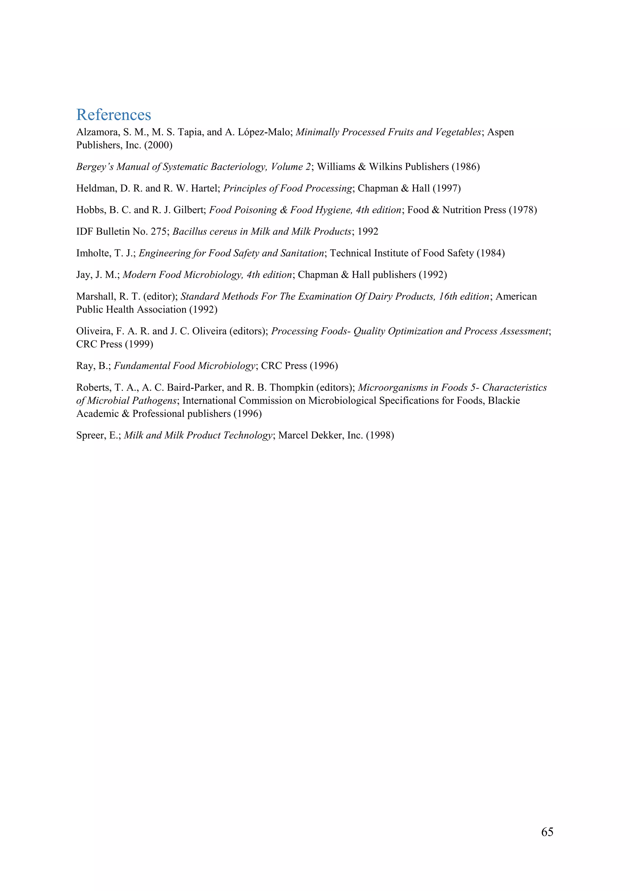 65
References
Alzamora, S. M., M. S. Tapia, and A. López-Malo; Minimally Processed Fruits and Vegetables; Aspen
Publishers, Inc. (2000)
Bergey’s Manual of Systematic Bacteriology, Volume 2; Williams & Wilkins Publishers (1986)
Heldman, D. R. and R. W. Hartel; Principles of Food Processing; Chapman & Hall (1997)
Hobbs, B. C. and R. J. Gilbert; Food Poisoning & Food Hygiene, 4th edition; Food & Nutrition Press (1978)
IDF Bulletin No. 275; Bacillus cereus in Milk and Milk Products; 1992
Imholte, T. J.; Engineering for Food Safety and Sanitation; Technical Institute of Food Safety (1984)
Jay, J. M.; Modern Food Microbiology, 4th edition; Chapman & Hall publishers (1992)
Marshall, R. T. (editor); Standard Methods For The Examination Of Dairy Products, 16th edition; American
Public Health Association (1992)
Oliveira, F. A. R. and J. C. Oliveira (editors); Processing Foods- Quality Optimization and Process Assessment;
CRC Press (1999)
Ray, B.; Fundamental Food Microbiology; CRC Press (1996)
Roberts, T. A., A. C. Baird-Parker, and R. B. Thompkin (editors); Microorganisms in Foods 5- Characteristics
of Microbial Pathogens; International Commission on Microbiological Specifications for Foods, Blackie
Academic & Professional publishers (1996)
Spreer, E.; Milk and Milk Product Technology; Marcel Dekker, Inc. (1998)
 