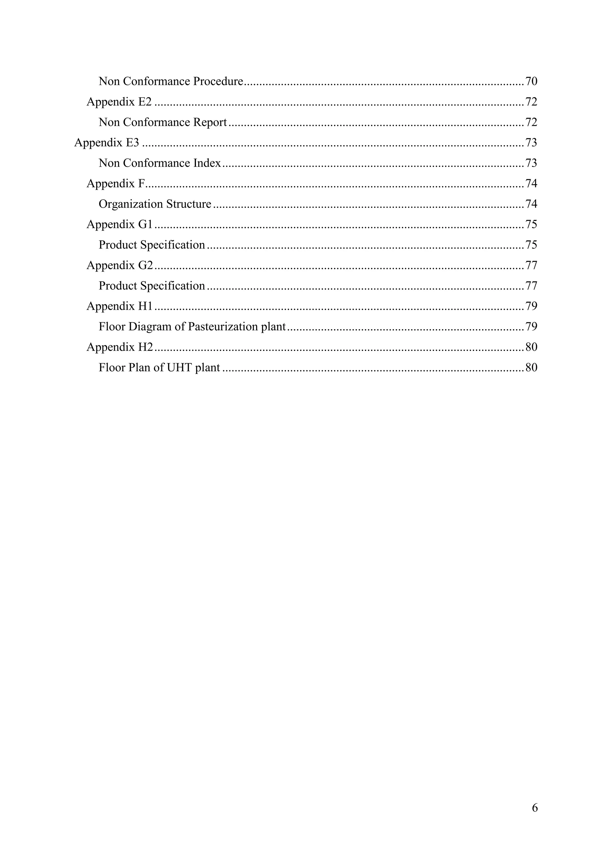 6
Non Conformance Procedure...........................................................................................70
Appendix E2 ........................................................................................................................72
Non Conformance Report................................................................................................72
Appendix E3 ............................................................................................................................73
Non Conformance Index..................................................................................................73
Appendix F...........................................................................................................................74
Organization Structure.....................................................................................................74
Appendix G1........................................................................................................................75
Product Specification.......................................................................................................75
Appendix G2........................................................................................................................77
Product Specification.......................................................................................................77
Appendix H1........................................................................................................................79
Floor Diagram of Pasteurization plant.............................................................................79
Appendix H2........................................................................................................................80
Floor Plan of UHT plant ..................................................................................................80
 