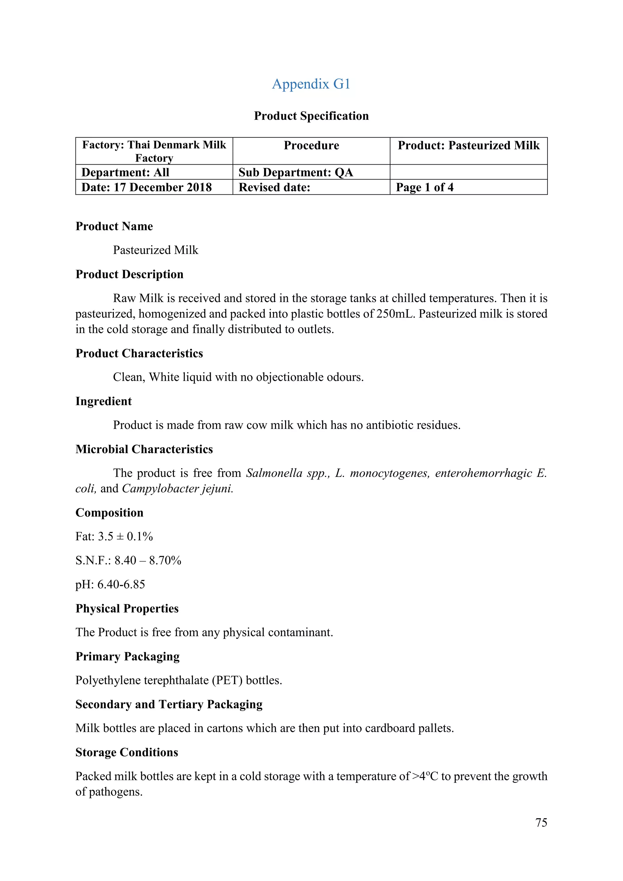 75
Appendix G1
Product Specification
Factory: Thai Denmark Milk
Factory
Procedure Product: Pasteurized Milk
Department: All Sub Department: QA
Date: 17 December 2018 Revised date: Page 1 of 4
Product Name
Pasteurized Milk
Product Description
Raw Milk is received and stored in the storage tanks at chilled temperatures. Then it is
pasteurized, homogenized and packed into plastic bottles of 250mL. Pasteurized milk is stored
in the cold storage and finally distributed to outlets.
Product Characteristics
Clean, White liquid with no objectionable odours.
Ingredient
Product is made from raw cow milk which has no antibiotic residues.
Microbial Characteristics
The product is free from Salmonella spp., L. monocytogenes, enterohemorrhagic E.
coli, and Campylobacter jejuni.
Composition
Fat: 3.5 ± 0.1%
S.N.F.: 8.40 – 8.70%
pH: 6.40-6.85
Physical Properties
The Product is free from any physical contaminant.
Primary Packaging
Polyethylene terephthalate (PET) bottles.
Secondary and Tertiary Packaging
Milk bottles are placed in cartons which are then put into cardboard pallets.
Storage Conditions
Packed milk bottles are kept in a cold storage with a temperature of >4o
C to prevent the growth
of pathogens.
 