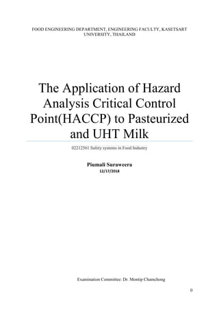 0
FOOD ENGINEERING DEPARTMENT, ENGINEERING FACULTY, KASETSART
UNIVERSITY, THAILAND
The Application of Hazard
Analysis Critical Control
Point(HACCP) to Pasteurized
and UHT Milk
02212561 Safety systems in Food Industry
Piumali Suraweera
12/17/2018
Examination Committee: Dr. Montip Chamchong
 
