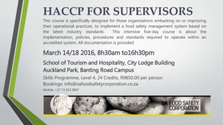 HACCP FOR SUPERVISORS
This course is specifically designed for those organizations embarking on or improving
their operational practices, to implement a food safety management system based on
the latest industry standards. This intensive five-day course is about the
implementation, policies, procedures and standards required to operate within an
accredited system. All documentation is provided.
March 14/18 2016, 8h30am to16h30pm
School of Tourism and Hospitality, City Lodge Building
Auckland Park, Banting Road Campus
Skills Programme, Level 4, 24 Credits, R9850.00 per person
Bookings: info@safoodsafetycorporation.co.za
Mobile: +27 73 933 0897
 