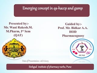 Presented by:-
Mr. Wani Rakesh.M.
M.Pharm, Ist Sem
(QAT)
Guided by:-
Prof. Mr. Bidkar A.A.
HOD
Pharmacognosy
Dateof Presentation:-06/11/2015
Emerging concept in qa-haccp and gamp
Sinhgad instituteof pharmacy narhe, Pune1
 