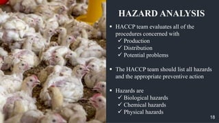  HACCP team evaluates all of the
procedures concerned with
 Production
 Distribution
 Potential problems
 The HACCP team should list all hazards
and the appropriate preventive action
 Hazards are
 Biological hazards
 Chemical hazards
 Physical hazards
HAZARD ANALYSIS
18
 