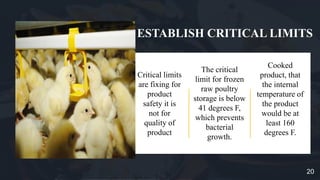 ESTABLISH CRITICAL LIMITS
Critical limits
are fixing for
product
safety it is
not for
quality of
product
The critical
limit for frozen
raw poultry
storage is below
41 degrees F,
which prevents
bacterial
growth.
Cooked
product, that
the internal
temperature of
the product
would be at
least 160
degrees F.
20
 