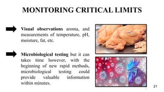 Visual observations aroma, and
measurements of temperature, pH,
moisture, fat, etc.
Microbiological testing but it can
takes time however, with the
beginning of new rapid methods,
microbiological testing could
provide valuable information
within minutes.
MONITORING CRITICAL LIMITS
21
 