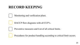RECORD KEEPING
Preventive measures and List of all critical limits.
C
Monitoring and verification plans.
Procedures for product handling according to critical limit occurs.
HACCP flow diagrams with all CCP’s.
23
 