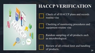 HACCP VERIFICATION
Checking of monitoring procedures and
equipment routine vise
Random sampling of all products such
as microbiological.
Review of all critical limit and handling
of products.
Check of all HACCP plans and records
routine vise
24
 
