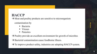 HACCP
Meat and poultry products are sensitive to microorganism
contamination by
 Bacteria
 Viruses
 Parasites
Poultry provide an excellent environment for growth of microbes
Bacterial contamination cause foodborne illness.
To improve product safety, industries are adopting HACCP system.
4
 