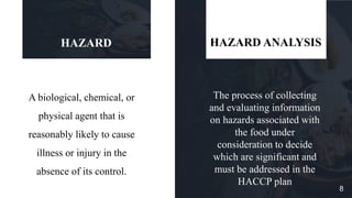 A biological, chemical, or
physical agent that is
reasonably likely to cause
illness or injury in the
absence of its control.
HAZARD
The process of collecting
and evaluating information
on hazards associated with
the food under
consideration to decide
which are significant and
must be addressed in the
HACCP plan
HAZARD ANALYSIS
8
 