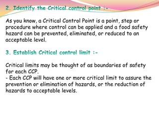 As you know, a Critical Control Point is a point, step or
procedure where control can be applied and a food safety
hazard can be prevented, eliminated, or reduced to an
acceptable level.
Critical limits may be thought of as boundaries of safety
for each CCP.
- Each CCP will have one or more critical limit to assure the
prevention or elimination of hazards, or the reduction of
hazards to acceptable levels.
 