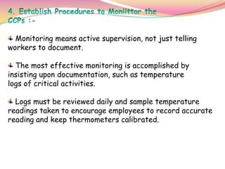 Monitoring means active supervision, not just telling
workers to document.
The most effective monitoring is accomplished by
insisting upon documentation, such as temperature
logs of critical activities.
Logs must be reviewed daily and sample temperature
readings taken to encourage employees to record accurate
reading and keep thermometers calibrated.
 