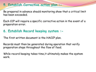 Be prepared in advance should monitoring show that a critical limit
has been exceeded.
Each CCP will require a specific corrective action in the event of a
preparation error.
The first written document is the HACCP plan.
Records must then be generated during operation that verify
preparation steps throughout the flow of food.
While record keeping takes time,it ultimately makes the system
work.
 