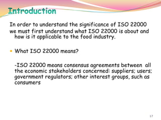 17
In order to understand the significance of ISO 22000
we must first understand what ISO 22000 is about and
how is it applicable to the food industry.
 What ISO 22000 means?
-ISO 22000 means consensus agreements between all
the economic stakeholders concerned: suppliers; users;
government regulators; other interest groups, such as
consumers
 