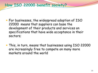 18
 For businesses, the widespread adoption of ISO
22000 means that suppliers can base the
development of their products and services on
specifications that have wide acceptance in their
sectors;
 This, in turn, means that businesses using ISO 22000
are increasingly free to compete on many more
markets around the world
 