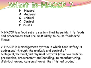 H Hazard
A Analysis
C Critical
C Control
P Points
 HACCP is a food safety system that helps identify foods
and procedures that are most likely to cause foodborne
illness.
 HACCP is a management system in which food safety is
addressed through the analysis and control of
biological,chemical,and physical hazards from raw material
production, procurement and handling, to manufacturing,
distribution and consumption of the finished product.
 