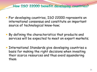 21
 For developing countries, ISO 22000 represents an
international consensus and constitute an important
source of technological know-how;
 By defining the characteristics that products and
services will be expected to meet on export markets;
 International Standards give developing countries a
basis for making the right decisions when investing
their scarce resources and thus avoid squandering
them
 