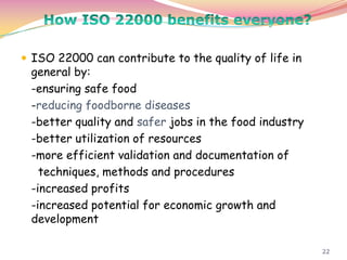 22
 ISO 22000 can contribute to the quality of life in
general by:
-ensuring safe food
-reducing foodborne diseases
-better quality and safer jobs in the food industry
-better utilization of resources
-more efficient validation and documentation of
techniques, methods and procedures
-increased profits
-increased potential for economic growth and
development
 