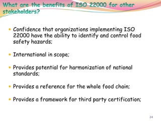 24
 Confidence that organizations implementing ISO
22000 have the ability to identify and control food
safety hazards;
 International in scope;
 Provides potential for harmonization of national
standards;
 Provides a reference for the whole food chain;
 Provides a framework for third party certification;
 