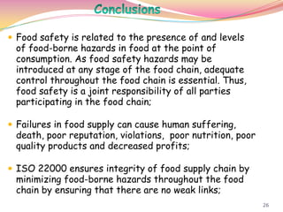 26
 Food safety is related to the presence of and levels
of food-borne hazards in food at the point of
consumption. As food safety hazards may be
introduced at any stage of the food chain, adequate
control throughout the food chain is essential. Thus,
food safety is a joint responsibility of all parties
participating in the food chain;
 Failures in food supply can cause human suffering,
death, poor reputation, violations, poor nutrition, poor
quality products and decreased profits;
 ISO 22000 ensures integrity of food supply chain by
minimizing food-borne hazards throughout the food
chain by ensuring that there are no weak links;
 