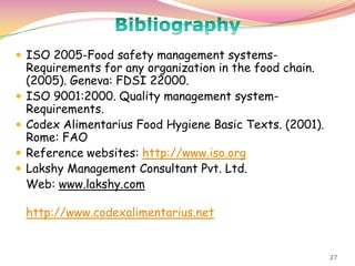 27
 ISO 2005-Food safety management systems-
Requirements for any organization in the food chain.
(2005). Geneva: FDSI 22000.
 ISO 9001:2000. Quality management system-
Requirements.
 Codex Alimentarius Food Hygiene Basic Texts. (2001).
Rome: FAO
 Reference websites: http://www.iso.org
 Lakshy Management Consultant Pvt. Ltd.
Web: www.lakshy.com
http://www.codexalimentarius.net
 